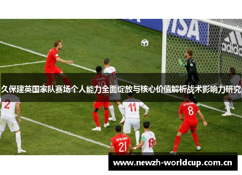 久保建英国家队赛场个人能力全面绽放与核心价值解析战术影响力研究 久保建英国家队赛场个人能力全面绽放与核心价值解析战术影响力研究